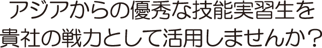 アジアからの優秀な技能実習生を貴社の戦力として活用しませんか？