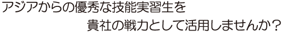 アジアからの優秀な技能実習生を貴社の戦力として活用しませんか？